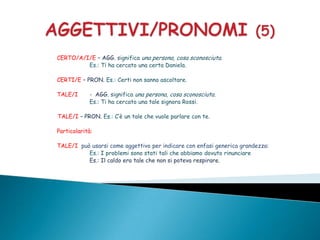 CERTO/A/I/E – AGG. significa una persona, cosa sconosciuta.
         Es.: Ti ha cercato una certa Daniela.

CERTI/E – PRON. Es.: Certi non sanno ascoltare.

TALE/I      - AGG. significa una persona, cosa sconosciuta.
            Es.: Ti ha cercato una tale signora Rossi.

TALE/I – PRON. Es.: C’è un tale che vuole parlare con te.

Particolarità:

TALE/I può usarsi come aggettivo per indicare con enfasi generica grandezza:
          Es.: I problemi sono stati tali che abbiamo dovuto rinunciare
          Es.: Il caldo era tale che non si poteva respirare.
 