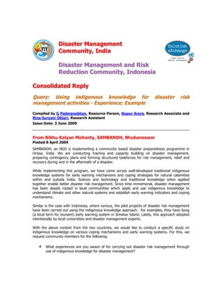 Disaster Management
                Community, India

                Disaster Management and Risk
                Reduction Community, Indonesia

Consolidated Reply
Query: Using indigenous knowledge for                                      disaster        risk
management activities - Experience; Example
Compiled by G Padmanabhan, Resource Person, Nupur Arora, Research Associate and
Rina Suryani Oktari, Research Assistant
Issue Date: 3 June 2009



From Bibhu Kalyan Mohanty, SAMBANDH, Bhubaneswar
Posted 8 April 2009
SAMBANDH, an NGO is implementing a community based disaster preparedness programme in
Orissa, India. We are conducting training and capacity building on disaster management,
preparing contingency plans and forming structured taskforces for risk management, relief and
recovery during and in the aftermath of a disaster.

While implementing this program, we have come across well-developed traditional indigenous
knowledge systems for early warning mechanisms and coping strategies for natural calamities
within and outside India. Science and technology and traditional knowledge when applied
together enable better disaster risk management. Since time immemorial, disaster management
has been deeply rooted in local communities which apply and use indigenous knowledge to
understand climate and other natural systems and establish early warning indicators and coping
mechanisms.

Similar is the case with Indonesia, where various, the pilot projects of disaster risk management
have been carried out using the indigenous knowledge approach. For examples, they have Song
(a local term for tsunami) early warning system in Simelue Island. Lately, this approach adopted
intentionally by local universities and disaster management experts.

With the above context from the two countries, we would like to conduct a specific study on
indigenous knowledge on various coping mechanisms and early warning systems. For this, we
request community members for the following:

    •   What experiences are you aware of for carrying out disaster risk management through
        use of indigenous knowledge for disaster management?
 