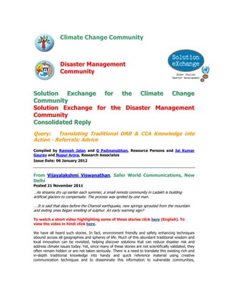 Climate Change Community



                Disaster Management
                Community


Solution Exchange for the Climate Change
Community
Solution Exchange for the Disaster Management
Community
Consolidated Reply
Query:    Translating Traditional DRR & CCA Knowledge into
Action - Referrals; Advice
Compiled by Ramesh Jalan and G Padmanabhan, Resource Persons and Jai Kumar
Gaurav and Nupur Arora, Research Associates
Issue Date: 06 January 2012



From Vijayalakshmi Viswanathan, Safer World Communications, New
Delhi
Posted 21 November 2011
…As streams dry up earlier each summer, a small remote community in Ladakh is building
artificial glaciers to compensate. The process was ignited by one man.

….It is said that days before the Chamoli earthquake, new springs sprouted from the mountain
and exiting ones began smelling of sulphur. An early warning sign?

To watch a short video highlighting some of these stories click here (English). To
view the video in hindi click here.

We have all heard such stories. In fact, environment friendly and safety enhancing techniques
abound across all geographies and spheres of life. Much of this abundant traditional wisdom and
local innovation can be revisited, helping discover solutions that can reduce disaster risk and
address climate issues today. Yet, since many of these stories are not scientifically validated, they
often remain hidden or are not taken seriously. There is a need to translate this existing rich and
in-depth traditional knowledge into handy and quick reference material using creative
communication techniques and to disseminate this information to vulnerable communities,
 