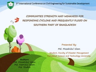 Presented By:
Md. Mozahidul Islam
Student, Faculty of Disaster Management
Patuakhali Science and Technology University.
COMMUNITIES STRENGTH AND WEAKNESS FOR
RESPONDING CYCLONE AND FREQUENTLY FLOOD ON
SOUTHERN PART OF BANGLADESH
Authors:
Md. Mozahidul Islam
Md. Hamidul Islam
Md. Shahin
3rd International Conference on Civil Engineering for Sustainable Development
 