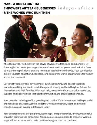At Indego Africa, we believe in the power of women to transform communities. By
donating to our cause, you support women's economic empowerment in Africa. Join
us in partnering with local artisans to create sustainable livelihoods. Your contribution
directly impacts education, healthcare, and entrepreneurship opportunities for women
across the continent.
Our initiatives foster skill development, business training, and access to global
markets, enabling women to break the cycle of poverty and build brighter futures for
themselves and their families. With your help, we can continue to provide resources,
support, and opportunities that uplift communities and create lasting change.
Your donation to Indego Africa goes beyond charity; it's an investment in the potential
and resilience of African women. Together, we can empower, uplift, and inspire
change. Join us in making a difference today!
Your generosity fuels our programs, workshops, and partnerships, driving meaningful
impact in communities throughout Africa. Join us in our mission to empower women,
support local artisans, and create positive change across the continent.
MAKE A DONATION THAT
EMPOWERS ARTISAN BUSINESSES
& THE WOMEN WHO RUN THEM
 
