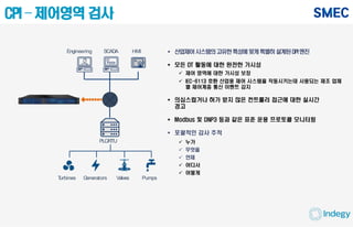 CPI – 제어영역 검사
 산업제어시스템의고유한특성에맞게특별히설계된DPI엔진
 모든 OT 활동에 대한 완전한 가시성
 제어 영역에 대한 가시성 보장
 IEC-6113 호환 산업용 제어 시스템을 작동시키는데 사용되는 제조 업체
별 제어계층 통신 이벤트 감지
 의심스럽거나 허가 받지 않은 컨트롤러 접근에 대한 실시간
경고
 Modbus 및 DNP3 등과 같은 표준 운용 프로토콜 모니터링
 포괄적인 감사 추적
 누가
 무엇을
 언제
 어디서
 어떻게
PLC/RTU
PumpsValvesTurbines Generators
HMIEngineering SCADA
 