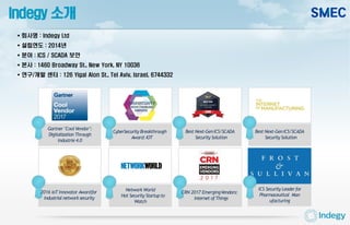 Indegy 소개
Gartner "Cool Vendor":
Digitalization Through
Industrie4.0
CyberSecurity Breakthrough
Award:IOT
Best Next-GenICS/SCADA
Security Solution
Best Next-GenICS/SCADA
Security Solution
Network World
Hot Security Startupto
Watch
ICS Security Leaderfor
Pharmaceutical Man
ufacturing
CRN 2017 EmergingVendors:
Internet ofThings
2016 IoT Innovator Awardfor
industrial network security
 회사명 : Indegy Ltd
 설립연도 : 2014년
 분야 : ICS / SCADA 보안
 본사 : 1460 Broadway St., New York, NY 10036
 연구/개발 센터 : 126 Yigal Alon St., Tel Aviv, Israel, 6744332
 