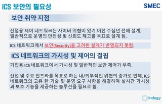 ICS 보안의 필요성
보안 취약 지점
산업용 제어 네트워크는 사이버 위협이 있기 이전 수십년 전에 설계.
일반적으로 운영의 안전성 및 신뢰도 제고를 목표로 설계 됨.
ICS 네트워크에서 보안(Security)을 고려한 설계가 반영되지 못함.
ICS 네트워크의 가시성 및 제어의 결핍
기업용 ICS 네트워크에서 가시성 및 일반적인 보안 제어가 부족.
산업 및 주요 인프라를 목표로 하는 내/외부적인 위협의 증가로 인해, ICS
네트워크의 고유 한 기술 및 운영 요구 사항을 해결하며 실시간 가시성
과 보호 기능을 제공하는 솔루션을 필요로 함.
 