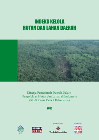 Didukung oleh: Funded by:
INDEKS KELOLA
HUTAN DAN LAHAN DAERAH
2013
Kinerja Pemerintah Daerah Dalam
Pengelolaan Hutan dan Lahan di Indonesia
(Studi Kasus Pada 9 Kabupaten)
 
