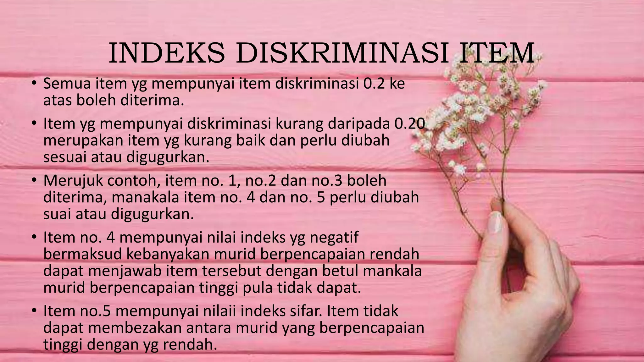 INDEKS DISKRIMINASI ITEM
• Semua item yg mempunyai item diskriminasi 0.2 ke
atas boleh diterima.
• Item yg mempunyai diskriminasi kurang daripada 0.20
merupakan item yg kurang baik dan perlu diubah
sesuai atau digugurkan.
• Merujuk contoh, item no. 1, no.2 dan no.3 boleh
diterima, manakala item no. 4 dan no. 5 perlu diubah
suai atau digugurkan.
• Item no. 4 mempunyai nilai indeks yg negatif
bermaksud kebanyakan murid berpencapaian rendah
dapat menjawab item tersebut dengan betul mankala
murid berpencapaian tinggi pula tidak dapat.
• Item no.5 mempunyai nilaii indeks sifar. Item tidak
dapat membezakan antara murid yang berpencapaian
tinggi dengan yg rendah.
 