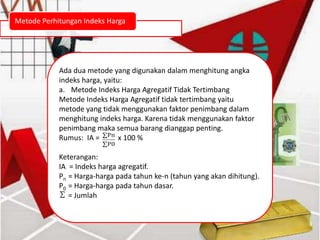 Metode Perhitungan Indeks Harga
Ada dua metode yang digunakan dalam menghitung angka
indeks harga, yaitu:
a. Metode Indeks Harga Agregatif Tidak Tertimbang
Metode Indeks Harga Agregatif tidak tertimbang yaitu
metode yang tidak menggunakan faktor penimbang dalam
menghitung indeks harga. Karena tidak menggunakan faktor
penimbang maka semua barang dianggap penting.
Rumus: IA = x 100 %
Keterangan:
IA = Indeks harga agregatif.
Pn = Harga-harga pada tahun ke-n (tahun yang akan dihitung).
P0 = Harga-harga pada tahun dasar.
= Jumlah
 