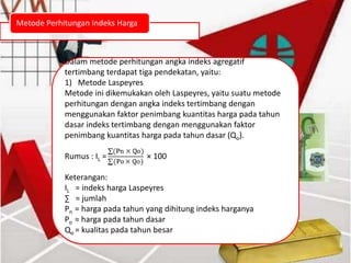 Metode Perhitungan Indeks Harga
Dalam metode perhitungan angka indeks agregatif
tertimbang terdapat tiga pendekatan, yaitu:
1) Metode Laspeyres
Metode ini dikemukakan oleh Laspeyres, yaitu suatu metode
perhitungan dengan angka indeks tertimbang dengan
menggunakan faktor penimbang kuantitas harga pada tahun
dasar indeks tertimbang dengan menggunakan faktor
penimbang kuantitas harga pada tahun dasar (Qo).
Rumus : IL = × 100
Keterangan:
IL = indeks harga Laspeyres
∑ = jumlah
Pn = harga pada tahun yang dihitung indeks harganya
Po = harga pada tahun dasar
Qo = kualitas pada tahun besar
 