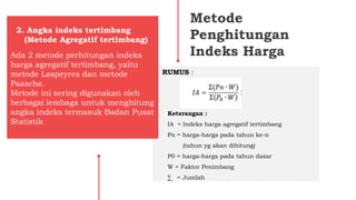 Metode
Penghitungan
Indeks HargaAda 2 metode perhitungan indeks
harga agregatif tertimbang, yaitu
metode Laspeyres dan metode
Paasche.
Metode ini sering digunakan oleh
berbagai lembaga untuk menghitung
angka indeks termasuk Badan Pusat
Statistik
2. Angka indeks tertimbang
(Metode Agregatif tertimbang)
RUMUS :
Keterangan :
IA = Indeks harga agregatif tertimbang
Pn = harga-harga pada tahun ke-n
(tahun yg akan dihitung)
P0 = harga-harga pada tahun dasar
W = Faktor Penimbang
∑ = Jumlah
 