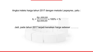 Angka indeks harga tahun 2017 dengan metode Laspeyres, yaitu :
IL =
𝑅𝑝 .000,00
𝑅𝑝.000,00
x 100% = %
Jadi, pada tahun 2017 terjadi kenaikan harga sebesar ……….
 