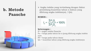 b. Metode
Paasche
 Angka indeks yang tertimbang dengan faktor
penimbang kuantitas tahun n (tahun yang
dihitung angka indeksnya) / Qn).
RUMUS :
keterangan :
IP = angka indeks Paasche
Pn = harga pada tahun ke-n (yang dihitung angka indeks
nya)
P0 = harga pada tahun dasar
Qn = kuantitas tahun yang dihitung angka indeksnya
 