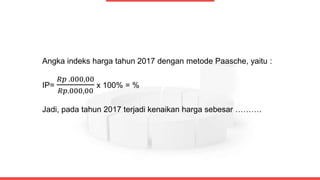 Angka indeks harga tahun 2017 dengan metode Paasche, yaitu :
IP=
𝑅𝑝 .000,00
𝑅𝑝.000,00
x 100% = %
Jadi, pada tahun 2017 terjadi kenaikan harga sebesar ……….
 