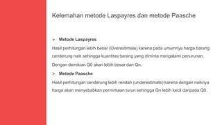 Kelemahan metode Laspayres dan metode Paasche
 Metode Laspayres
Hasil perhitungan lebih besar (Overestimate) karena pada umumnya harga barang
cenderung naik sehingga kuantitas barang yang diminta mengalami penurunan.
Dengan demikian Q0 akan lebih besar dari Qn.
 Metode Paasche
Hasil perhitungan cenderung lebih rendah (underestimate) karena dengan naiknya
harga akan menyebabkan permintaan turun sehingga Qn lebih kecil daripada Q0.
 
