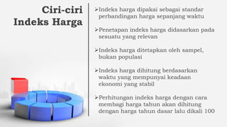 Ciri-ciri
Indeks Harga
Indeks harga dipakai sebagai standar
perbandingan harga sepanjang waktu
Penetapan indeks harga didasarkan pada
sesuatu yang relevan
Indeks harga ditetapkan oleh sampel,
bukan populasi
Indeks harga dihitung berdasarkan
waktu yang mempunyai keadaan
ekonomi yang stabil
Perhitungan indeks harga dengan cara
membagi harga tahun akan dihitung
dengan harga tahun dasar lalu dikali 100
 