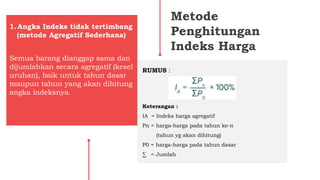 Metode
Penghitungan
Indeks Harga
Semua barang dianggap sama dan
dijumlahkan secara agregatif (kesel
uruhan), baik untuk tahun dasar
maupun tahun yang akan dihitung
angka indeksnya.
1.Angka Indeks tidak tertimbang
(metode Agregatif Sederhana)
RUMUS :
Keterangan :
IA = Indeks harga agregatif
Pn = harga-harga pada tahun ke-n
(tahun yg akan dihitung)
P0 = harga-harga pada tahun dasar
∑ = Jumlah
 