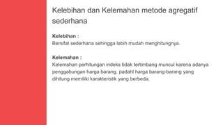 Kelebihan dan Kelemahan metode agregatif
sederhana
Kelebihan :
Bersifat sederhana sehingga lebih mudah menghitungnya.
Kelemahan :
Kelemahan perhitungan indeks tidak tertimbang muncul karena adanya
penggabungan harga barang, padahl harga barang-barang yang
dihitung memiliki karakteristik yang berbeda.
 