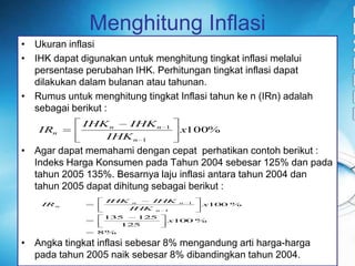 MenghitungInflasiUkuraninflasiIHK dapatdigunakanuntukmenghitungtingkatinflasimelaluipersentaseperubahan IHK. Perhitungantingkatinflasidapatdilakukandalambulananatautahunan. RumusuntukmenghitungtingkatInflasitahunke n (IRn) adalahsebagaiberikut :Agar dapatmemahamidengancepatperhatikancontohberikut : IndeksHargaKonsumenpadaTahun 2004 sebesar 125% dan padatahun 2005 135%. Besarnyalajuinflasiantaratahun 2004 dan tahun 2005 dapatdihitungsebagaiberikut :Angkatingkatinflasisebesar 8% mengandungartiharga-hargapadatahun 2005 naiksebesar 8% dibandingkantahun 2004.