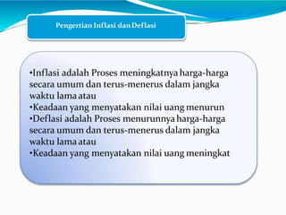 Pengertian Inflasi danDeflasi
•Inflasi adalah Proses meningkatnyaharga-harga
secara umum dan terus-menerus dalam jangka
waktu lamaatau
•Keadaan yang menyatakan nilai uang menurun
•Deflasi adalah Proses menurunnyaharga-harga
secara umum dan terus-menerus dalam jangka
waktu lamaatau
•Keadaan yang menyatakan nilai uang meningkat
 