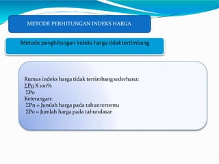 METODE PERHITUNGAN INDEKS HARGA
Metode penghitungan indeks harga tidaktertimbang
Rumus indeks harga tidak tertimbangsederhana:
Pn X100%
Po
Keterangan:
Pn = Jumlah harga pada tahuntertentu
Po = Jumlah harga pada tahundasar
 