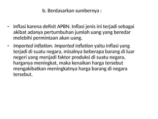 b. Berdasarkan sumbernya :
- Inflasi karena defisit APBN. Inflasi jenis ini terjadi sebagai
akibat adanya pertumbuhan jumlah uang yang beredar
melebihi permintaan akan uang.
- Imported inflation. Imported inflation yaitu inflasi yang
terjadi di suatu negara, misalnya beberapa barang di luar
negeri yang menjadi faktor produksi di suatu negara,
harganya meningkat, maka kenaikan harga tersebut
mengakibatkan meningkatnya harga barang di negara
tersebut.
 