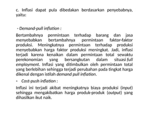 c. Inflasi dapat pula dibedakan berdasarkan penyebabnya,
yaitu:
- Demand-pull inflation :
Bertambahnya permintaan terhadap barang dan jasa
menyebabkan bertambahnya permintaan faktor-faktor
produksi. Meningkatnya permintaan terhadap produksi
menyebabkan harga faktor produksi meningkat. Jadi, inflasi
terjadi karena kenaikan dalam permintaan total sewaktu
perekonomian yang bersangkutan dalam situasi full
employment. Inflasi yang ditimbulkan oleh permintaan total
yang berlebihan sehingga terjadi perubahan pada tingkat harga
dikenal dengan istilah demand pull inflation.
- Cost-push inflation :
Inflasi ini terjadi akibat meningkatnya biaya produksi (input)
sehingga mengakibatkan harga produk-produk (output) yang
dihasilkan ikut naik.
 