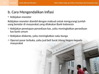 b. Cara Mengendalikan Inflasi
• Kebijakan moneter
Kebijakan moneter diambil dengan maksud untuk mengurangi jumlah
uang beredar di masyarakat yang dilakukan Bank Indonesia
o Kebijakan penetapan persediaan kas, yaitu meningkatkan persediaan
kas bank umum
o Kebijakan diskonto, yaitu meningkatkan suku bunga
o Operasi pasar terbuka, yaitu jual beli Surat Utang Negara kepada
masyarakat
14
 