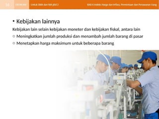 • Kebijakan lainnya
Kebijakan lain selain kebijakan moneter dan kebijakan fiskal, antara lain
o Meningkatkan jumlah produksi dan menambah jumlah barang di pasar
o Menetapkan harga maksimum untuk beberapa barang
16
 