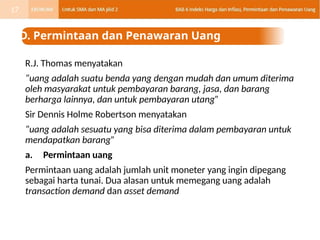 R.J. Thomas menyatakan
“uang adalah suatu benda yang dengan mudah dan umum diterima
oleh masyarakat untuk pembayaran barang, jasa, dan barang
berharga lainnya, dan untuk pembayaran utang”
Sir Dennis Holme Robertson menyatakan
“uang adalah sesuatu yang bisa diterima dalam pembayaran untuk
mendapatkan barang”
a. Permintaan uang
Permintaan uang adalah jumlah unit moneter yang ingin dipegang
sebagai harta tunai. Dua alasan untuk memegang uang adalah
transaction demand dan asset demand
D. Permintaan dan Penawaran Uang
17
 