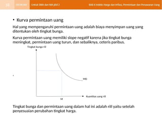 • Kurva permintaan uang
Hal yang mempengaruhi permintaan uang adalah biaya menyimpan uang yang
ditentukan oleh tingkat bunga.
Kurva permintaan uang memiliki slope negatif karena jika tingkat bunga
meningkat, permintaan uang turun, dan sebaliknya, ceteris paribus.
,
Tingkat bunga dan permintaan uang dalam hal ini adalah riIl yaitu setelah
penyesuaian perubahan tingkat harga.
Tingkat bunga riil
Kuantitas uang riil
MD
M
18
 