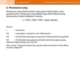 b. Penawaran uang
Penawaran uang adalah jumlah uang yang tersedia dalam suatu
perekonomian. Penawaran uang adalah tugas Bank Indoesia yang
dilaksanakan melalui kebijakan moneter.
L = M1 + M2 + M3 + near money
Dimana
L = Penawaran
M1 = uang logam, uang kertas, dan rekening giro
M2 = M1 ditambah tabungan non giral dan rekening bank kurang likuid
M3 = M2 ditambah kesepakatan pembelian kembali jangka panjang,
deposito jangka panjang, dan aset lain
Near money = kekayaan bentuk lain yang bisa dikonversi dalam bentuk likuid,
misalnya obligasi BI
20
 