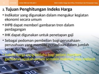2. Tujuan Penghitungan Indeks Harga
• Indikator yang digunakan dalam mengukur kegiatan
ekonomi secara umum
• IHPB dapat memberi gambaran tren dalam
perdagangan
• IHK dapat digunakan untuk penetapan gaji
• Sebagai pedoman pembelian bagi perusahaan-
perusahaan yang memiliki persediaan dalam jumlah
besar dan teratur
• Indeks harga yang berlaku bagi petani memberi
gambaran apakah petani semakin makmur atau melarat
5
 