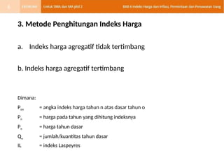 3. Metode Penghitungan Indeks Harga
a. Indeks harga agregatif tidak tertimbang
b. Indeks harga agregatif tertimbang
Dimana:
Pon = angka indeks harga tahun n atas dasar tahun o
Pn = harga pada tahun yang dihitung indeksnya
Po = harga tahun dasar
Qo = jumlah/kuantitas tahun dasar
IL = indeks Laspeyres
6
 