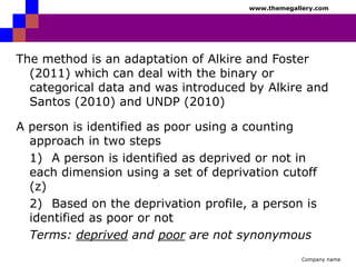 www.themegallery.com

The method is an adaptation of Alkire and Foster
(2011) which can deal with the binary or
categorical data and was introduced by Alkire and
Santos (2010) and UNDP (2010)
A person is identified as poor using a counting
approach in two steps
1) A person is identified as deprived or not in
each dimension using a set of deprivation cutoff
(z)
2) Based on the deprivation profile, a person is
identified as poor or not
Terms: deprived and poor are not synonymous
Company name

 