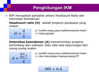 Penghitungan IKM
 IKM merupakan perkalian antara Headcount Ratio dan
Intensitas Kemiskinan
Headcount ratio (H) adalah proporsi penduduk yang
miskin.
q = jumlah orang yang multidimensional miskin
n = total populasi

Intensitas kemiskinan (A) mencerminkan proporsi
tertimbang dari indikator atau rata-rata kekurangan dari
orang-orang miskin
q = jumlah orang yang multidimensional miskin
c = skor kekurangan masing-masing RT

MPI = H.A

 