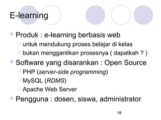 E-learning
 Produk

: e-learning berbasis web

 untuk

mendukung proses belajar di kelas
 bukan menggantikan prosesnya ( dapatkah ? )
 Software

yang disarankan : Open Source

 PHP

(server-side programming)
 MySQL (RDMS)
 Apache Web Server
 Pengguna

: dosen, siswa, administrator
18

 