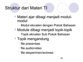 Struktur dari Materi TI
 Materi

modul


ajar dibagi menjadi modul-

Modul ekivalen dengan Pokok Bahasan

 Module


dibagi menjadi topik-topik

Topik ekivalen Sub Pokok Bahasan

 Topik

mengandung

 file

presentasi
 file audio/video
 file eksperimen/animasi
19

 