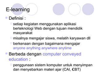 E-learning
 Definisi

:

 setiap

kegiatan menggunakan aplikasi
berteknologi Web dengan tujuan mendidik
masyarakat
 misalnya mengajar siswa, melatih karyawan dll
 berkenaan dengan bagaimana mengajar
anyone anything anywhere anytime
 Berbeda

dengan computer conveyed
education :
 penggunaan

sistem komputer untuk menyimpan
dan menyebarkan materi ajar (CAI, 4
CBT)

 