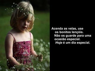 Acenda  as velas, use  os bonitos lençóis.  Não os guarde para uma ocasião especial.  Hoje  é um dia especial. 