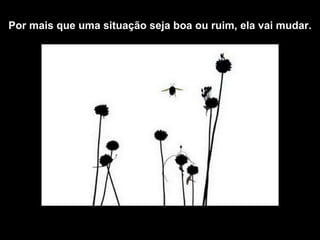 Por mais que  uma situação seja boa ou ruim, ela vai mudar. 