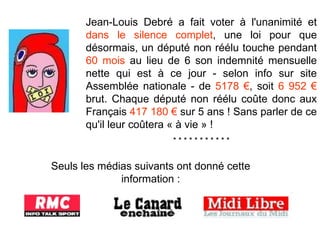 Jean-Louis Debré a fait voter à l'unanimité et  dans le silence complet , une loi pour que désormais, un député non réélu touche pendant  60 mois  au lieu de 6 son indemnité mensuelle nette qui est à ce jour - selon info sur site Assemblée nationale - de  5178 € , soit  6 952 €  brut. Chaque député non réélu coûte donc aux Français  417 180 €  sur 5 ans ! Sans parler de ce qu'il leur coûtera « à vie » ! * * * * * * * * * * * Seuls les médias suivants ont donné cette information : * * * * * * * * * * * * * * * *  