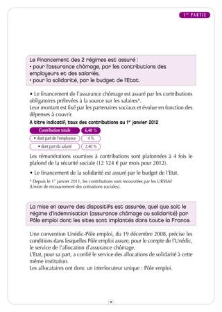 1 RE P A R T I E




Le financement des 2 régimes est assuré :
• pour l’assurance chômage, par les contributions des
employeurs et des salariés,
• pour la solidarité, par le budget de l’Etat.

• Le financement de l’assurance chômage est assuré par les contributions
obligatoires prélevées à la source sur les salaires*.
Leur montant est fixé par les partenaires sociaux et évolue en fonction des
dépenses à couvrir.
A titre indicatif, taux des contributions au 1er janvier 2012
     Contribution totale       6,40 %
  • dont part de l'employeur    4%
    • dont part du salarié     2,40 %

Les rémunérations soumises à contributions sont plafonnées à 4 fois le
plafond de la sécurité sociale (12 124 € par mois pour 2012).
• Le financement de la solidarité est assuré par le budget de l’Etat.
* Depuis le 1er janvier 2011, les contributions sont recouvrées par les URSSAF
(Union de recouvrement des cotisations sociales).



La mise en œuvre des dispositifs est assurée, quel que soit le
régime d’indemnisation (assurance chômage ou solidarité) par
Pôle emploi dont les sites sont implantés dans toute la France.

Une convention Unédic-Pôle emploi, du 19 décembre 2008, précise les
conditions dans lesquelles Pôle emploi assure, pour le compte de l’Unédic,
le service de l’allocation d’assurance chômage.
L’Etat, pour sa part, a confié le service des allocations de solidarité à cette
même institution.
Les allocataires ont donc un interlocuteur unique : Pôle emploi.




                                           11
 