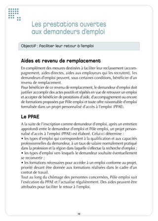 Les prestations ouvertes
       aux demandeurs d’emploi
Objectif : faciliter leur retour à l’emploi


Aides et revenu de remplacement
En complément des mesures destinées à faciliter leur reclassement (accom-
pagnement, aides directes, aides aux employeurs qui les recrutent), les
demandeurs d’emploi peuvent, sous certaines conditions, bénéficier d’un
revenu de remplacement.
Pour bénéficier de ce revenu de remplacement, le demandeur d’emploi doit
justifier accomplir des actes positifs et répétés en vue de retrouver un emploi
et accepter de bénéficier de prestations d’aide, d’accompagnement ou encore
de formations proposées par Pôle emploi et toute offre raisonnable d’emploi
formalisée dans un projet personnalisé d’accès à l’emploi (PPAE).

Le PPAE
A la suite de l’inscription comme demandeur d’emploi, après un entretien
approfondi entre le demandeur d’emploi et Pôle emploi, un projet person-
nalisé d’accès à l’emploi (PPAE) est élaboré. Celui-ci détermine :
• les types d’emploi qui correspondent à la qualification et aux capacités
professionnelles du demandeur, à un taux de salaire normalement pratiqué
dans la profession et la région dans laquelle s’effectue la recherche d’emploi ;
• les types d’emploi vers lesquels le demandeur souhaite éventuellement
se reconvertir ;
• les formations nécessaires pour accéder à un emploi conforme au projet,
priorité devant être donnée aux formations réalisées dans le cadre d’un
contrat de travail.
Tout au long du chômage des personnes concernées, Pôle emploi suit
l’exécution du PPAE et l’actualise régulièrement. Des aides peuvent être
attribuées pour faciliter le retour à l’emploi.




                                       12
 