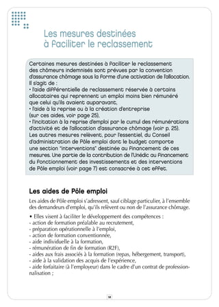 Les mesures destinées
      à faciliter le reclassement
Certaines mesures destinées à faciliter le reclassement
des chômeurs indemnisés sont prévues par la convention
d’assurance chômage sous la forme d’une activation de l’allocation.
Il s’agit de :
• l’aide différentielle de reclassement réservée à certains
allocataires qui reprennent un emploi moins bien rémunéré
que celui qu’ils avaient auparavant,
• l’aide à la reprise ou à la création d’entreprise
(sur ces aides, voir page 25),
• l’incitation à la reprise d’emploi par le cumul des rémunérations
d’activité et de l’allocation d’assurance chômage (voir p. 25).
Les autres mesures relèvent, pour l’essentiel, du Conseil
d’administration de Pôle emploi dont le budget comporte
une section “interventions” destinée au financement de ces
mesures. Une partie de la contribution de l’Unédic au financement
du fonctionnement des investissements et des interventions
de Pôle emploi (voir page 7) est consacrée à cet effet.



Les aides de Pôle emploi
Les aides de Pôle emploi s’adressent, sauf ciblage particulier, à l’ensemble
des demandeurs d’emploi, qu’ils relèvent ou non de l’assurance chômage.
• Elles visent à faciliter le développement des compétences :
- action de formation préalable au recrutement,
- préparation opérationnelle à l’emploi,
- action de formation conventionnée,
- aide individuelle à la formation,
- rémunération de fin de formation (R2F),
- aides aux frais associés à la formation (repas, hébergement, transport),
- aide à la validation des acquis de l’expérience,
- aide forfaitaire (à l’employeur) dans le cadre d’un contrat de profession-
nalisation ;



                                     14
 