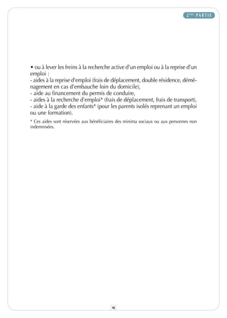 2 ÈME P A R T I E




• ou à lever les freins à la recherche active d’un emploi ou à la reprise d’un
emploi :
- aides à la reprise d’emploi (frais de déplacement, double résidence, démé-
nagement en cas d’embauche loin du domicile),
- aide au financement du permis de conduire,
- aides à la recherche d’emploi* (frais de déplacement, frais de transport),
- aide à la garde des enfants* (pour les parents isolés reprenant un emploi
ou une formation).
* Ces aides sont réservées aux bénéficiaires des minima sociaux ou aux personnes non
indemnisées.




                                         15
 