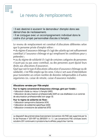 Le revenu de remplacement

• Il est destiné à soutenir le demandeur d’emploi dans ses
démarches de reclassement.
• Il se conjugue avec un accompagnement individuel dans le
cadre d’un projet personnalisé d’accès à l’emploi.

Le revenu de remplacement est constitué d’allocations diffèrentes selon
que la personne privée d’emploi relève :
• du régime d’assurance chômage (il s’agit des salariés qui ont suffisamment
contribué à l’assurance chômage et qui remplissent les conditions pour y
prétendre) ;
• ou du régime de solidarité (il s’agit de certaines catégories de personnes
n’ayant pas ou pas assez contribué, ou des personnes ayant épuisé leurs
droits aux allocations d’assurance).
Quel que soit le type d’allocations (allocation d’assurance chômage ou de
solidarité), c’est Pôle emploi qui les verse. Celui-ci sert aussi d’intermédiaire
pour transmettre un certain nombre de données indispensables à d’autres
organismes (ex. caisse de retraite, caisse d’assurance maladie).

Allocations versées par Pôle emploi
Pour le régime conventionnel d'assurance chômage, géré par l’Unédic :
• l’allocation d’aide au retour à l’emploi (ARE),
• l’allocation de sécurisation professionnelle (ASP) en cas d’adhésion à un contrat
de sécurisation professionnelle (voir page 13).
Pour le régime de solidarité de l'Etat :
• l'allocation temporaire d’attente (ATA)
• l'allocation de solidarité spécifique (ASS)
• l’allocation transitoire de solidarité (ATS)


Le dispositif des préretraites licenciement (convention AS-FNE) est supprimé par la
loi de finances n° 2011-1977 du 28/12/2011 (Art. 152). Les conventions FNE conclues avant
octobre 2011 continuent à produire leurs effets jusqu’à leur terme.




                                            16
 