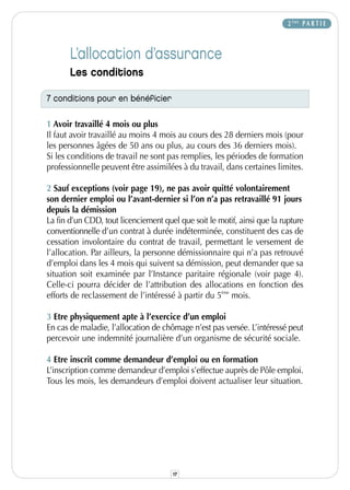 2 ÈME P A R T I E



       L’allocation d’assurance
       Les conditions

7 conditions pour en bénéficier

1 Avoir travaillé 4 mois ou plus
Il faut avoir travaillé au moins 4 mois au cours des 28 derniers mois (pour
les personnes âgées de 50 ans ou plus, au cours des 36 derniers mois).
Si les conditions de travail ne sont pas remplies, les périodes de formation
professionnelle peuvent être assimilées à du travail, dans certaines limites.

2 Sauf exceptions (voir page 19), ne pas avoir quitté volontairement
son dernier emploi ou l’avant-dernier si l’on n’a pas retravaillé 91 jours
depuis la démission
La fin d’un CDD, tout licenciement quel que soit le motif, ainsi que la rupture
conventionnelle d’un contrat à durée indéterminée, constituent des cas de
cessation involontaire du contrat de travail, permettant le versement de
l’allocation. Par ailleurs, la personne démissionnaire qui n’a pas retrouvé
d’emploi dans les 4 mois qui suivent sa démission, peut demander que sa
situation soit examinée par l’Instance paritaire régionale (voir page 4).
Celle-ci pourra décider de l’attribution des allocations en fonction des
efforts de reclassement de l’intéressé à partir du 5ème mois.

3 Etre physiquement apte à l’exercice d’un emploi
En cas de maladie, l’allocation de chômage n’est pas versée. L’intéressé peut
percevoir une indemnité journalière d’un organisme de sécurité sociale.

4 Etre inscrit comme demandeur d’emploi ou en formation
L’inscription comme demandeur d’emploi s’effectue auprès de Pôle emploi.
Tous les mois, les demandeurs d’emploi doivent actualiser leur situation.




                                      17
 