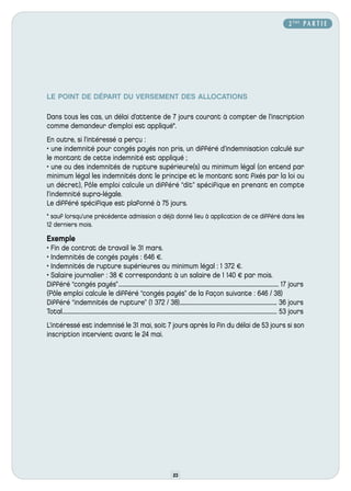 2 ÈME P A R T I E




LE POINT DE DÉPART DU VERSEMENT DES ALLOCATIONS

Dans tous les cas, un délai d’attente de 7 jours courant à compter de l’inscription
comme demandeur d’emploi est appliqué*.
En outre, si l’intéressé a perçu :
• une indemnité pour congés payés non pris, un différé d’indemnisation calculé sur
le montant de cette indemnité est appliqué ;
• une ou des indemnités de rupture supérieure(s) au minimum légal (on entend par
minimum légal les indemnités dont le principe et le montant sont fixés par la loi ou
un décret), Pôle emploi calcule un différé “dit” spécifique en prenant en compte
l’indemnité supra-légale.
Le différé spécifique est plafonné à 75 jours.
* sauf lorsqu’une précédente admission a déjà donné lieu à application de ce différé dans les
12 derniers mois.

Exemple
• Fin de contrat de travail le 31 mars.
• Indemnités de congés payés : 646 €.
• Indemnités de rupture supérieures au minimum légal : 1 372 €.
• Salaire journalier : 38 € correspondant à un salaire de 1 140 € par mois.
Différé “congés payés”............................................................................................................................... 17 jours
(Pôle emploi calcule le différé “congés payés” de la façon suivante : 646 / 38)
Différé “indemnités de rupture” (1 372 / 38)............................................................................. 36 jours
Total.......................................................................................................................................................................... 53 jours
L’intéressé est indemnisé le 31 mai, soit 7 jours après la fin du délai de 53 jours si son
inscription intervient avant le 24 mai.




                                                                                          23
 