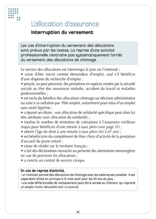 L’allocation d’assurance
       Interruption du versement

Les cas d’interruption du versement des allocations
sont prévus par les textes. La reprise d’une activité
professionnelle n’entraîne pas systématiquement l’arrêt
du versement des allocations de chômage.

Le service des allocations est interrompu le jour où l’intéressé :
• cesse d’être inscrit comme demandeur d’emploi, sauf s’il bénéficie
d’une dispense de recherche d’emploi ;
• perçoit, ou peut percevoir, des prestations en espèces versées par la sécurité
sociale au titre des assurances maladie, accident du travail et maladies
professionnelles ;
• est exclu du bénéfice des allocations chômage sur décision administrative
ou suite à sa radiation par Pôle emploi, notamment pour refus d’un emploi
sans motif légitime ;
• a épuisé ses droits : une allocation de solidarité spécifique peut alors lui
être attribuée (voir allocation de solidarité) ;
• totalise le nombre de trimestres de cotisations à l’assurance vieillesse
requis pour bénéficier d’une retraite à taux plein (voir page 31) ;
• atteint l’âge du droit à une retraite à taux plein (65 à 67 ans) ;
• est bénéficiaire du complément de libre choix d’activité de la prestation
d’accueil du jeune enfant ;
• cesse de résider sur le territoire français ;
• a fait des déclarations inexactes ou présenté des attestations mensongères
en vue de percevoir les allocations ;
• a conclu un contrat de service civique.

En cas de reprise d’activité,
• un maintien partiel des allocations de chômage avec les salaires est possible. Il est
cependant limité en principe à 15 mois sauf pour les 50 ans et plus ;
• une aide différentielle de reclassement peut être versée au chômeur qui reprend
un emploi moins rémunéré (voir ci-contre).




                                          24
 