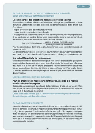 2 ÈME P A R T I E


EN CAS DE REPRISE D’ACTIVITE, DIFFÉRENTES POSSIBILITÉS
SONT OFFERTES AU DEMANDEUR D’EMPLOI
Le cumul partiel des allocations d’assurance avec les salaires
Un maintien partiel des allocations d’assurance chômage est possible dans la limite
de 15 mois. Cette limite n’est pas applicable aux personnes âgées de 50 ans et plus.
Conditions :
• ne pas effectuer plus de 110 heures par mois,
• rester inscrit comme demandeur d’emploi,
• ne pas percevoir un salaire supérieur à 70 % de celui procuré par l’emploi précédent.
Si tel est le cas, un nombre de jours non indemnisables dans le mois concerné est
déterminé à partir des salaires bruts de l’activité reprise :
                                        salaires bruts de l’activité reprise
             jours non indemnisables =
                                          salaire journalier de référence
Pour les salariés âgés de 50 ans ou plus, le nombre de jours non indemnisables est
minoré de 20 %.
Les allocations journalières sont versées pour le nombre de jours correspondant au
nombre de jours calendaires du mois duquel sont retranchés les jours non indemnisables.
Une aide différentielle de reclassement
Une aide différentielle de reclassement peut être versée à l’allocataire qui reprend
un emploi dont la rémunération, pour une même durée de travail, est inférieure
d’au moins 15 % à celle de son emploi précédent. Peuvent bénéficier de cette aide,
les personnes âgées de moins de 50 ans prises en charge par Pôle emploi depuis
12 mois et les demandeurs d’emploi âgés de 50 ans et plus, sans condition de durée
d’indemnisation.
Les 2 possibilités ne sont pas cumulables.
Pour les créateurs ou repreneurs d’entreprise, une aide à la reprise
ou à la création d’entreprise
Cette aide correspondant au reliquat de la moitié des droits est versée en 2 fois
sous forme de capital (pour la période du 15 mars au 31 décembre 2012, l’aide est
égale à 45 % du reliquat des droits).
Cette aide n’est versée que si l’intéressé ne demande pas à bénéficier
du maintien partiel des allocations.


EN CAS D’ACTIVITÉ CONSERVÉE
Lorsqu’un allocataire conserve une activité réduite ou occasionnelle qu’il exerçait déjà
avant la perte de son emploi, le règlement d’assurance chômage permet qu’il cumule
intégralement pendant 15 mois maximum (limite non applicable aux personnes âgées
de 50 ans et plus) ses allocations avec les revenus procurés par l’activité conservée,
sous réserve que ceux-ci correspondent à moins de 110 heures d’activité et représentent
moins de 70 % du total des anciens revenus de l’emploi perdu et de l’activité réduite
ou occasionnelle cumulés.


                                           25
 