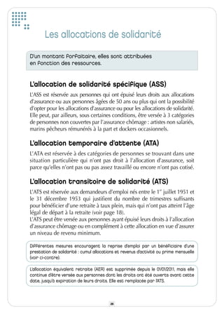 Les allocations de solidarité
D’un montant forfaitaire, elles sont attribuées
en fonction des ressources.


L’allocation de solidarité spécifique (ASS)
L’ASS est réservée aux personnes qui ont épuisé leurs droits aux allocations
d’assurance ou aux personnes âgées de 50 ans ou plus qui ont la possibilité
d’opter pour les allocations d’assurance ou pour les allocations de solidarité.
Elle peut, par ailleurs, sous certaines conditions, être versée à 3 catégories
de personnes non couvertes par l’assurance chômage : artistes non salariés,
marins pêcheurs rémunérés à la part et dockers occasionnels.

L’allocation temporaire d’attente (ATA)
L’ATA est réservée à des catégories de personnes se trouvant dans une
situation particulière qui n’ont pas droit à l’allocation d’assurance, soit
parce qu’elles n’ont pas ou pas assez travaillé ou encore n’ont pas cotisé.

L’allocation transitoire de solidarité (ATS)
L’ATS est réservée aux demandeurs d’emploi nés entre le 1er juillet 1951 et
le 31 décembre 1953 qui justifient du nombre de trimestres suffisants
pour bénéficier d’une retraite à taux plein, mais qui n’ont pas atteint l’âge
légal de départ à la retraite (voir page 18).
L’ATS peut être versée aux personnes ayant épuisé leurs droits à l’allocation
d’assurance chômage ou en complément à cette allocation en vue d’assurer
un niveau de revenu minimum.

Différentes mesures encouragent la reprise d’emploi par un bénéficiaire d’une
prestation de solidarité : cumul allocations et revenus d’activité ou prime mensuelle
(voir ci-contre).

L’allocation équivalent retraite (AER) est supprimée depuis le 01/01/2011, mais elle
continue d’être versée aux personnes dont les droits ont été ouverts avant cette
date, jusqu’à expiration de leurs droits. Elle est remplacée par l’ATS.



                                         26
 